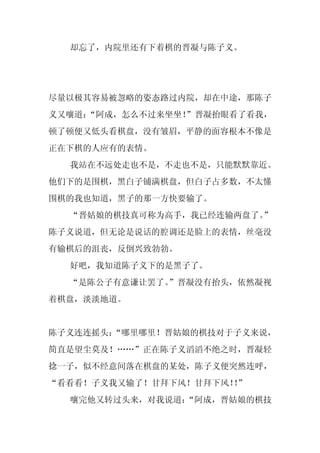 却忘了，内院里还有下着棋的晋凝与陈子义。




尽量以极其容易被忽略的姿态路过内院，却在中途，那陈子
义又嚷道：
    “阿成，怎么不过来坐坐！
               ”晋凝抬眼看了看我，
顿了顿便又低头看棋盘，没有皱眉，平静的面容根本不像是
正在下棋的人应有的表情。
  我站在不远处走也不是，不走也不是，只能默默靠近。
他们下的是围棋，黑白子铺满棋盘，但白子占多数，不太懂
围棋的我也知道，黑子的那一方快要输了。
  “晋姑娘的棋技真可称为高手，我已经连输两盘了。
                        ”
陈子义说道，但无论是说话的腔调还是脸上的表情，丝毫没
有输棋后的沮丧，反倒兴致勃勃。
  好吧，我知道陈子义下的是黑子了。
  “是陈公子有意谦让罢了。
             ”晋凝没有抬头，依然凝视
着棋盘，淡淡地道。


陈子义连连摇头：
       “哪里哪里！晋姑娘的棋技对于子义来说，
简直是望尘莫及！……”正在陈子义滔滔不绝之时，晋凝轻
捻一子，似不经意间落在棋盘的某处，陈子义便突然连呼，
“看看看！子义我又输了！甘拜下风！甘拜下风！”
                      ！
  嚷完他又转过头来，对我说道：
               “阿成，晋姑娘的棋技
 