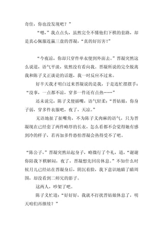奇佳，你也没发现吧？”
  “嗯，
    ”我点点头，虽然完全不懂他们下棋的套路，却
是真心佩服连赢三盘的晋凝，“真的好厉害！
                   ”


  “今夜凉，你却只穿件单衣便到外面去。”晋凝突然这
么说道，语气平淡，依然没有看向我。晋凝所说的完全脱离
我和陈子义正谈论的话题，我一时反应不过来。
  好半天我才明白过来晋凝说的是我，于是连忙摆摆手：
“没事，一点都不凉，穿多一件还有点热……”
  还未说完，陈子义便插嘴，语气轻柔：
                  “晋姑娘，你身
子弱，穿多件衣服吧，夜了，天凉。
               ”
  无语地扯了扯嘴角，不为陈子义肉麻的语气，只为晋
凝现在已经套了两件略厚的长衣，怎么看都不会觉得她有感
到冷的样子，若再加多件恐怕晋凝会热得受不了吧。


“陈公子，
    ”晋凝突然站起身子，略微行了个礼，道，
                      “谢谢
你陪我下棋解闷，夜了，晋凝想先回房休息。”不知什么时
候月儿已经站在晋凝身后，阴沉着脸，我下意识地瞄了瞄周
围，却没看到二师兄的影子。
  这两人，吵架了吧。
  陈子义忙道：
       “好好好，我就不打扰晋姑娘休息了，明
天咱们再继续？”
 