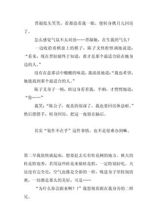晋凝低头笑笑，看都没看我一眼，便转身携月儿回房
了。
     怎么感觉气氛不太对劲……晋凝她，在生我的气么？
     一边收拾着棋盘上的棋子，陈子义怪腔怪调地说道：
“看来，现在晋姑娘终于知道，谁才是那个最适合陪在她身
边的人。
   ”
     没有在意那话中酸酸的味道，我淡淡地道：
                       “我也希望，
她能找到那个最适合的人。
           ”
     陈子义身子一顿，转过身看着我，半晌，才愣愣地道：
“你……”
     我笑：
       “陈公子，夜真的很深了，我也要回房休息啦。”
然后摆摆手，转身回房，把这一夜留在脑后。


     其实“装作不在乎”这件事情，也不是很难办到嘛。




第二早我很快就起床，想要赶去长有桂花树的地方。秋天的
桂花特别香，若用这些桂花来做桂花糕，一定特别好吃。天
还没有完全亮，空气也像是全新的一样，吸进身子里特别清
爽，一切都是那么的美好，可是……
     “为什么你会跟来啊？！”我怒视着跟在我身旁的二师
兄。
 