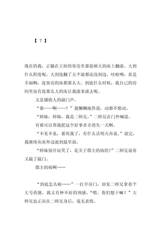 【 7 】




现在的我，正躺在王府的客房里那张硕大的床上翻滚。大到
什么程度呢，大到连翻了五个滚都还没到边。哇啦咧，真是
幸福啊，连客房的床都那么大。到底什么时候，我自己的房
间里也有张那么大的床让我滚来滚去呢。
  又是骚扰人的敲门声。
  “谁——啊——？”我懒懒地答道，动都不想动。
  “师妹，师妹，我是二师兄。”二师兄在门外喊道。
  有谁可以帮我把这个好事者弄消失一天啊。
  “不见不见，累死我了，有什么话明天再说。”说完，
我继续从床外边滚到最里面。
  “师妹别开玩笑了，是关于郡主的病的！”二师兄说着
又敲了敲门。
  郡主的病啊……


  “到底怎么啦……”一打开房门，却见二师兄拿着个
大号药煲，我又有种不好的预感，“喂，你们想干嘛？”大
师兄也正站在二师兄身后，毫无表情。
 