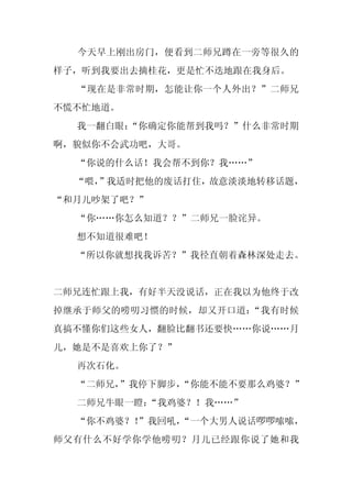 今天早上刚出房门，便看到二师兄蹲在一旁等很久的
样子，听到我要出去摘桂花，更是忙不迭地跟在我身后。
  “现在是非常时期，怎能让你一个人外出？”二师兄
不慌不忙地道。
  我一翻白眼：
       “你确定你能帮到我吗？”什么非常时期
啊，貌似你不会武功吧，大哥。
  “你说的什么话！我会帮不到你？我……”
  “喂，
    ”我适时把他的废话打住，故意淡淡地转移话题，
“和月儿吵架了吧？”
  “你……你怎么知道？？”二师兄一脸诧异。
  想不知道很难吧！
  “所以你就想找我诉苦？”我径直朝着森林深处走去。


二师兄连忙跟上我，有好半天没说话，正在我以为他终于改
掉继承于师父的唠叨习惯的时候，却又开口道：“我有时候
真搞不懂你们这些女人，翻脸比翻书还要快……你说……月
儿，她是不是喜欢上你了？”
  再次石化。
  “二师兄，”我停下脚步，
             “你能不能不要那么鸡婆？”
  二师兄牛眼一瞪：“我鸡婆？！我……”
  “你不鸡婆？！
        ”我回吼，
            “一个大男人说话啰啰嗦嗦，
师父有什么不好学你学他唠叨？月儿已经跟你说了她和我
 