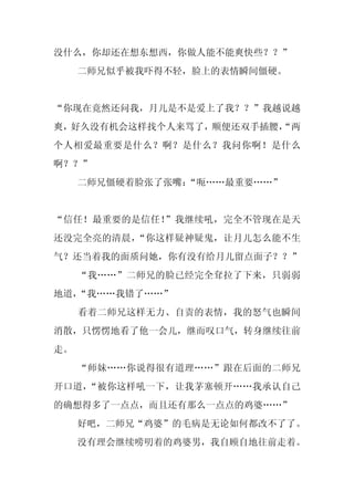 没什么，你却还在想东想西，你做人能不能爽快些？？”
     二师兄似乎被我吓得不轻，脸上的表情瞬间僵硬。


“你现在竟然还问我，月儿是不是爱上了我？？”我越说越
爽，好久没有机会这样找个人来骂了，顺便还双手插腰，
                        “两
个人相爱最重要是什么？啊？是什么？我问你啊！是什么
啊？？”
     二师兄僵硬着脸张了张嘴：
                “呃……最重要……”


“信任！最重要的是信任！”我继续吼，完全不管现在是天
还没完全亮的清晨，“你这样疑神疑鬼，让月儿怎么能不生
气？还当着我的面质问她，你有没有给月儿留点面子？？”
     “我……”二师兄的脸已经完全耷拉了下来，只弱弱
地道，“我……我错了……”
     看着二师兄这样无力、自责的表情，我的怒气也瞬间
消散，只愣愣地看了他一会儿，继而叹口气，转身继续往前
走。
     “师妹……你说得很有道理……”跟在后面的二师兄
开口道，“被你这样吼一下，让我茅塞顿开……我承认自己
的确想得多了一点点，而且还有那么一点点的鸡婆……”
     好吧，二师兄“鸡婆”的毛病是无论如何都改不了了。
     没有理会继续唠叨着的鸡婆男，我自顾自地往前走着。
 