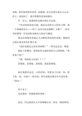 忽然，鼻间嗅到阵阵清香，很微薄，却又是那么地让人心安。
终于，找到你了。我不禁微笑着加快脚步。
  不一会儿，熟悉的桂花树出现在不远处。
  “经过师妹你的点拨，我决定改掉自己的坏习惯，做
一个洒脱的男人……哇！
          ！这里有桂花树啊？天哪！”二师兄
用好像第一次见到桂花树本人的语气喊道。
  我走近那散发着最让人心醉的香味的桂花树，愉悦的
心情在我身体里扩散开来。
  “这桂花树怎么没有香味啊？”二师兄也走近，嚷道。
  我扯了扯嘴角，依然很努力地控制着自己的情绪：
                       “你
鼻塞了吧！
    ”
  “咦，师妹你又知道？？？”
  忽视他、忽视他、忽视他，我要忽视他。


  就在我想再走近一点的时候，突然身子后面一热，脖
子处一凉，不属于二师兄的，陌生的低沉嗓音从耳边传来：
“别动。
   ”


  终于来了。
  这是我第一件能想到的事情。


  也是，经过我那么大声的嚷嚷以及二师兄一路的唠叨，
 