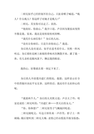 二师兄似乎已经控制不住自己，只扯着嗓子喊道：
                          “贱
人？什么贱人？你这样子对她才是贱人！
                 ”
     二师兄，其实你可以走了，真的。
     “他很好，你放心。
             ”我开口道，声音因为紧张而变得
不像是我。原来，我还是很怕很怕死的啊。
     “我凭什么相信你？”身后的人问。
     “没有让你相信，只是告诉你而已。
                    ”我道。
     身后的人没有说话，似乎在思考着什么。突然一阵风
吹过，身后那桂花树上浓郁的香味再次飘散开来，灌了我一
鼻，有几朵桂花随风落下，飘过我的眼前。


     我的心，好像就在那一刻定下来了。


     身后的人不清楚冯建仁的情况，我想，这样表示在寺
中的晋凝应该还平安无事。这样的话，我还有什么好担心的
呢。


     “我要两个人，
           ”身后的人突然又道，声音大了些，明
显是说给二师兄听的，“冯建仁和……晋天启的女儿。
                       ”
     “你、你休想！
           ”二师兄很男子气概地回吼道。
     二师兄刚吼完，耳边立即传来一声冷笑，脖子上一阵
刺痛，随后便听到二师兄大嚷，表情已经由慌张升级为惊恐：
 