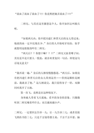 “流血了流血了流血了！！你竟然把她弄流血了！！
          ！           ！”


     二师兄，与其在这里激怒这个人，你不如回去叫救兵
吧。


     “如果两天内，你不把冯建仁和晋天启的女儿带过来，
他流的血一定不比现在少。”身后的人开始咬牙切齿，似乎
就想用这股狠劲吓住二师兄。
     “两天后？？你想干嘛？？！”二师兄又扯着嗓子问。
                  ！
其实是不是只要人一慌张，就喜欢重复同一句话，即使这句
话毫无意义？


“我再说一遍，
      ”身后的人继续慢悠悠道，
                 “两天后，如果没
有把冯建仁和晋天启的女儿带到这里……带到这颗桂花树
前，我就杀了他。”这人刚说完，我只觉得身子一轻，双脚
同时离开了大地。
     第一次飞，竟然是在这种情况下。
     身体被人带着飞天遁地，看不清身旁的景象，只微微
听到二师兄嚷着些什么，而且越来越小声。


二师兄，一定要回去告诉一九，让一九告诉三七，或者直接
飞鸽传书给三七，只是千万别带郡主来，千万千万不要。脑
 