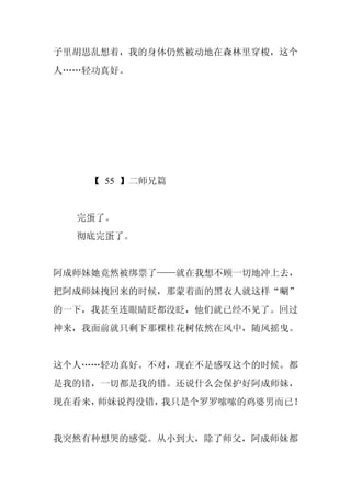 子里胡思乱想着，我的身体仍然被动地在森林里穿梭，这个
人……轻功真好。




    【 55 】二师兄篇


  完蛋了。
  彻底完蛋了。


阿成师妹她竟然被绑票了——就在我想不顾一切地冲上去，
把阿成师妹拽回来的时候，那蒙着面的黑衣人就这样“唰”
的一下，我甚至连眼睛眨都没眨，他们就已经不见了。回过
神来，我面前就只剩下那棵桂花树依然在风中，随风摇曳。


这个人……轻功真好。不对，现在不是感叹这个的时候。都
是我的错，一切都是我的错。还说什么会保护好阿成师妹，
现在看来，师妹说得没错，我只是个罗罗嗦嗦的鸡婆男而已！


我突然有种想哭的感觉。从小到大，除了师父，阿成师妹都
 