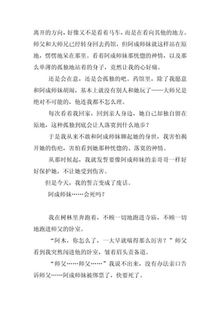 离开的方向，好像又不是看着马车，而是在看向其他的地方。
师父和大师兄已经转身回去药馆，但阿成师妹就这样站在原
地，愣愣地呆在那里。看着阿成师妹那恍惚的神情，以及那
么单薄的孤独地站着的身子，竟然让我的心好痛。
  还是会在意，还是会孤独的吧。药馆里，除了我愿意
和阿成师妹胡闹，基本上就没有别人和她玩了——大师兄是
绝对不可能的，他连我都不怎么理。
  每次看着我回家，回到亲人身边，她自己却独自留在
原地，这种孤独到底会让人落寞到什么地步？
  于是我从来不敢和阿成师妹聊起她的身世，我害怕揭
开她的伤疤，害怕看到她那种恍惚的、落寞的神情。
  从那时候起，我就发誓要像阿成师妹的亲哥哥一样好
好保护她，不让她受到伤害。
  但是今天，我的誓言变成了废话。
  阿成师妹……会死吗？


  我在树林里奔跑着，不顾一切地跑进寺庙，不顾一切
地跑进师父的卧室。
  “阿木，你怎么了，一大早就喘得那么厉害？”师父
看到我突然闯进他的卧室，皱着眉头责备道。
  “师父……师父……”我说不出来，没有办法亲口告
诉师父……阿成师妹被绑票了，快要死了。
 
