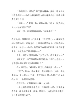 “你慢慢说，别急！
          ”师父没有催我，反而一脸慈祥地
让我慢慢说——为什么我身边的人都对我那么好，而我却那
么没用？？！！
  “师父……”我脚一软，跪倒在地，
                 “师父，阿成师妹
她……她被抓走了！”
         ！
  师父一愣，听不懂似地问道：“你说什么？”


我低头道，尽量不让自己哭出来：“今天早上……我和阿成
师妹到森林里，突然出来一个蒙着面的黑衣人，把阿成师妹
抓走了，他说……他说，如果两天内没有把冯建仁和晋凝交
出去，他就会杀了阿成师妹……”
  良久，师父才愣愣地道：“来了来了，终于来了……”
  师父大叹一口气皱着眉在屋里踱步：
                 “你们怎么就……
就跑到外面去呢？在这种时候？？”
  我忙叩下头：
       “对不起，师父！是我没用！我……”
  “行了，阿木，你起来吧，我去通知三七大师，你就
去通知一九大师……记住，千万不能让郡主知道。”师父把
我拉起，一脸凝重地说道。
  我点点头，立刻转身出去找一九大师。
  一九大师知道这件事之后，没多说什么话，只让我呆
在寺里，哪里都不能去。他说，只要三七大师知道这件事后，
就什么问题都没有了。
 