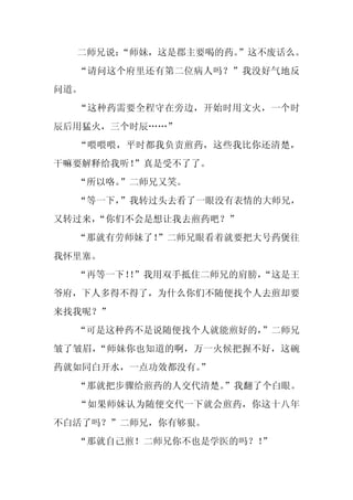 二师兄说：
      “师妹，这是郡主要喝的药。”这不废话么。
  “请问这个府里还有第二位病人吗？”我没好气地反
问道。
  “这种药需要全程守在旁边，开始时用文火，一个时
辰后用猛火，三个时辰……”
  “喂喂喂，平时都我负责煎药，这些我比你还清楚，
干嘛要解释给我听！
        ”真是受不了了。
  “所以咯。”二师兄又笑。
  “等一下，”我转过头去看了一眼没有表情的大师兄，
又转过来，
    “你们不会是想让我去煎药吧？”
  “那就有劳师妹了！
          ”二师兄眼看着就要把大号药煲往
我怀里塞。
  “再等一下！”我用双手抵住二师兄的肩膀，
       ！             “这是王
爷府，下人多得不得了，为什么你们不随便找个人去煎却要
来找我呢？”
  “可是这种药不是说随便找个人就能煎好的，”二师兄
皱了皱眉，“师妹你也知道的啊，万一火候把握不好，这碗
药就如同白开水，一点功效都没有。
               ”
  “那就把步骤给煎药的人交代清楚。
                 ”我翻了个白眼。
  “如果师妹认为随便交代一下就会煎药，你这十八年
不白活了吗？”二师兄，你有够狠。
  “那就自己煎！二师兄你不也是学医的吗？！”
 
