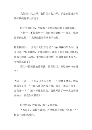 我信任一九大师，也信任三七大师，于是心也没开始
的时候提得那么厉害了。


     但下午的时候，晋凝郡主竟然向我问起了阿成师妹。
     “他……不知道啊……我也没看到他……郡主，你也
没看到过他？”我只能假装什么都不知道。


郡主摇摇头，一旁的月儿似乎忘记了还在和我吵架当中，也
开口道：
   “好奇怪呀，平时这时候，成公子总会来问候郡主，
和郡主聊会儿天呢，我刚刚还找过他，可到处都见不着人，
今天是怎么了？”
     郡主一脸担忧地看着我，没有说话，难道她……知道
了？


“这……这……可能是出去玩了呢……”我挠了挠头，然后
故意笑了笑，“一会儿就会回来了吧，郡主，我还有点事，
先离开一下。”还未等郡主同意，我就开溜了——我这么诚
实的人，让我如何撒谎？？


     但没想到，晚饭前，郡主又来找我。
     “木公子，请你告诉我，若兮他是不是出什么事了？”
郡主一脸担忧地问。
 