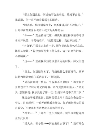 “郡主你别乱想，阿成他不会出事的，绝对不会的。
                           ”
我说道，但一直不敢看着郡主的眼睛。
     “阿木哥，你可别骗郡主，要不我以后再不理你了。
                           ”
月儿却在郡主身后说着让我大为头痛的话。
     “你……”真是被她气死，但我知道这种事情不可以
拿来开玩笑，于是咬咬牙，
           “就算是这样，我也不知道。”
     “木公子，
         ”郡主走上前一步，语气竟然似有乞求之意，
她眉头紧锁，“若兮如果发生了什么事，请一定要告诉我，
不要瞒我。
    ”
     “这……”正在我不知道该怎么办的时候，师父出现
了。
     “郡主，你别逼阿木了，阿成他什么事都没有，只不
过是为师让他出门采药罢了。”师父道。
     “采药需要用一整天，午饭都不回来吃？”郡主似乎
全然没有了平时对师父的尊敬，语气竟然咄咄逼人，“梁大
夫，您别骗我，我承受得了第一次，但绝对承受不了第二次。”
     这还是平时那柔弱、温和的郡主吗？完完全全是另一
个人！目光犀利，一瞬不瞬地看着师父，似乎想把师父的谎
言看穿，不把真相弄清楚决不罢休的样子。
     “郡主……”月儿在一旁小声喊道，似乎也很惊讶郡
主如此反常。
     “梁大夫，若兮他……到底出什么事了？”没有理会
 