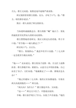 月儿，郡主又问道，依然是毫不退缩严肃表情。
  师父皱眉看着郡主的脸，良久，才叹了口气，道：
                       “郡
主，咱们移步说话。
        ”
  然后一群人来到了师父的卧室。


  当知道阿成被抓走后，郡主的脸“唰”地白了，变化
的速度甚至比黑衣人的轻功还要快。
  郡主愣愣地看着师父，然后又转过头看看我，终于开
口道：“若兮他……被人抓走了？”
  师父叹口气，点点头。
  “郡主，你别担心，”我忍不住开口安慰，“三七大师
一定会把若兮救出来的。
          ”


“他……”还未说完，郡主的身子竟然一软，月儿忙上前搀
扶着。郡主挣脱开来，摇摇头，示意月儿不用扶着她，自己
站直了身子，又忙问道，“他被抓走了……那、那现在怎么
办？”
  “我已经通知三七大师，他们正在加紧速度，尽量在
两天内找到他们……”师父说。
  “两天内？为什么？”郡主紧追不舍，又问道。
  “这……”师父又卡住了，不想说出原因。
  半晌，郡主似乎明白了什么，压低了声音说道：
                      “他们
 