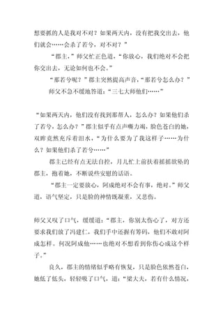 想要抓的人是我对不对？如果两天内，没有把我交出去，他
们就会……会杀了若兮，对不对？”
     “郡主，”师父忙正色道，“你放心，我们绝对不会把
你交出去，无论如何也不会。”
  “那若兮呢？”郡主突然提高声音，
                 “那若兮怎么办？”
     师父不急不缓地答道：
              “三七大师他们……”


“如果两天内，他们没有找到那帮人，怎么办？如果他们杀
了若兮，怎么办？”郡主似乎有点声嘶力竭，脸色苍白的她，
双眸竟然充斥着泪水，“为什么要为了我这样子……为什
么？如果他们杀了若兮……”
     郡主已经有点无法自控，月儿忙上前扶着摇摇欲坠的
郡主，抱着她，不断说些安慰的话语。
  “郡主一定要放心，阿成绝对不会有事，绝对。
                      ”师父
道，语气坚定，只是脸的神情既凝重，又悲伤。


师父又叹了口气，缓缓道：“郡主，你别太伤心了，对方还
要求我们放了冯建仁，我们手中还握有筹码，他们不敢对阿
成怎样。何况阿成他……也绝对不想看到你伤心成这个样
子。
 ”
     良久，郡主的情绪似乎略有恢复，只是脸色依然苍白，
她低了低头，轻轻吸了口气，道：
              “梁大夫，若有什么情况，
 