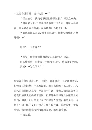 一定要告诉晋凝，请一定要……”
  “郡主放心，我绝对不再欺瞒郡主您。
                  ”师父点点头。
  “谢谢梁大夫。
        ”郡主很恭敬地行了个礼，神情不再慌
张，只是转而有点淡漠，尔后随着月儿转身出门。
  等到她们都离开后，师父捋着胡子，摇着头喃喃道：
                        “孽
缘啊……”


  孽缘？什么孽缘？？


  “师父，郡主和师妹的感情还真好啊。
                  ”我说。
  师父转过头，看着我，半晌叹了口气，也离开了房间。
  到底……怎么了？？？




事情没有任何进展。晚上，师父一直在等着三七大师的回信，
但没有任何回复，什么都没有。郡主也整晚不见人影，只与
月儿呆在她的卧室内，不知在干什么。陈夫人倒是没怎么在
意我们频繁走动的异常情况，但那陈公子却好几次敲郡主的
房门，都被月儿以郡主“身子不舒服”为理由拒绝见面。这
似乎引起了陈子义的好奇心，他还拉过我，问我发生了什么
事情。我当然是模棱两可地糊弄他，然后躲着他。
  一夜无眠。
 