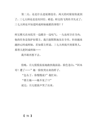 第二天，还是什么进展都没有。两天的时限很快就到
了，三七大师还是没有回信。难道，师父的飞鸽传书失灵了，
三七大师还不知道阿成师妹被抓的事情？？


师父整天在内院里一边踱步一边叹气，一九也死守在寺内，
他的任务是保护好郡主。我只能默默地呆在寺里，但却越来
越担心阿成师妹，若如郡主所说，三七大师找不到那帮人，
那帮人把阿成师妹……
  我不敢再想下去。


  傍晚，月儿慌慌张张地跑到我面前，脸色苍白：
                      “阿木
哥！遭了……”她一脸快哭出来的样子。
  “怎么了，你慢慢说！
           ”我忙问。
  “郡主她……她不见了！”
             ！
  说完，月儿便放声哭了出来。




   【 56 】
 