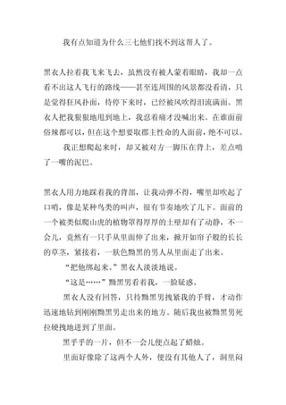 我有点知道为什么三七他们找不到这帮人了。


黑衣人拉着我飞来飞去，虽然没有被人蒙着眼睛，我却一点
看不出这人飞行的路线——甚至连周围的风景都没看清，只
是觉得狂风扑面，待停下来时，已经被风吹得泪流满面。黑
衣人把我狠狠地甩到地上，我忍着痛才没喊出来。在谁面前
俗辣都可以，但在这个想要取郡主性命的人面前，绝不可以。
  我正想爬起来时，却又被对方一脚压在背上，差点啃
了一嘴的泥巴。


黑衣人用力地踩着我的背部，让我动弹不得，嘴里却吹起了
口哨，像是某种鸟类的叫声，很有节奏地吹了几下。面前的
一个被类似爬山虎的植物罩得厚厚的土壁却有了动静，不一
会儿，竟然有一只手从里面伸了出来，掀开如帘子般的长长
的草茎，紧接着，一肤色黝黑的男人从里面走了出来。
  “把他绑起来。
        ”黑衣人淡淡地说。
  “这是……”黝黑男看着我，一脸疑惑。
  黑衣人没有回答，只待黝黑男拽紧我的手臂，才动作
迅速地钻到刚刚黝黑男走出来的地方。随后我也被黝黑男死
拉硬拽地进到了里面。
  黑乎乎的一片，但不一会儿便点起了蜡烛。
  里面好像除了这两个人外，便没有其他人了，洞里闷
 