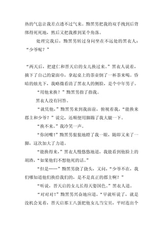 热的气息让我差点透不过气来。黝黑男把我的双手拽到后背
绑得死死地，然后又把我推到某个角落。
  处理完我后，黝黑男转过身问坐在不远处的黑衣人：
“少爷呢？”


“两天后，把建仁和晋天启的女儿换过来。”黑衣人说着，
摘下了自己的蒙面巾，拿起桌上的茶壶倒了一杯茶来喝。昏
暗的烛光下，我略微看清了黑衣人的侧脸，是个中年男子。
  “用他来换？”黝黑男指了指我。
  黑衣人没有回答。
  “就凭他，”黝黑男来到我面前，俯视着我，“能换来
郡主和少爷？”说完，还顺便用脚踢了我大腿一下。
  “换不来。”我冷笑一声。
  “你闭嘴！”黝黑男狠狠地瞪了我一眼，随即又来了一
脚，这次加大了力道。
  “能换得来，
       ”黑衣人慢悠悠地道，我能看到他脸上的
胡渣，“如果他们不想他死的话。
              ”
  “但是……”黝黑男挠了挠头，又问，
                  “少爷不在，我
们哪知道他们换给我们的，是不是真正的郡主啊？”
  “听说，晋天启的女儿长得天姿国色。
                  ”黑衣人道。
  “对对对！”黝黑男兴奋地应道，“早就听说了，就是
没机会见着，晋天启那王八蛋把他女儿当宝贝，平时连出个
 