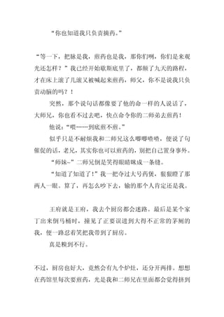 “你也知道我只负责摘药。
             ”


“等一下，把脉是我，煎药也是我，那你们咧，你们是来观
光还怎样？”我已经开始歇斯底里了，都颠了九天的路程，
才在床上滚了几滚又被喊起来煎药，师父，你不是说我只负
责动脑的吗？！
  突然，那个说句话都像要了他的命一样的人说话了，
大师兄，你也看不过去吧，快点命令你的二师弟去煎药！
  他说：
    “喂……到底煎不煎。”
  似乎只是不耐烦我和二师兄这么唧唧喳喳，便说了句
催促的话，老兄，其实你也可以煎药的，别把自己置身事外。
  “师妹~”二师兄倒是笑得眼睛眯成一条缝。
  “知道了知道了！”我一把夺过大号药煲，狠狠瞪了那
两人一眼。算了，再怎么吵下去，输的那个人肯定还是我。


  王府就是王府，我去个厨房都会迷路。最后是某个家
丁出来倒马桶时，撞见了正要误进到大得不正常的茅厕的
我，便一路忍着笑把我带到了厨房。
  真是糗到不行。


不过，厨房也好大，竟然会有九个炉灶，还分开两排。想想
在药馆里每次要煎药，光是我和二师兄在里面都会觉得挤到
 