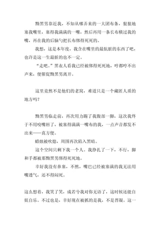 黝黑男靠近我，不知从哪弄来的一大团布条，狠狠地
塞我嘴里，塞得我满满的一嘴，然后再用一条长布横过我的
嘴，再在我的后脑勺把长布绑得死死的。
  我想，这是本年度，我含在嘴里的最肮脏的东西了吧，
也许是这一生最脏的也不一定。
  “走吧。”黑衣人看我已经被绑得死死地，哼都哼不出
声来，便催促黝黑男离开。


  这里竟然不是他们的老窝，难道只是一个藏匿人质的
地方吗？


  黝黑男临走前，再次用力踢了我腹部一脚，这次我终
于不用咬嘴唇了，被塞得满满一嘴布的我，一点声音都发不
出来——真方便。
  蜡烛被吹熄，周围再次陷入黑暗。
  这个空间只剩下我一个人。我挣扎了一下，不行，脚
和手都被那黝黑男绑得死死地。
  幸好我没有鼻塞，不然，嘴巴已经被塞满的我无法用
嘴透气，还不得闷死。


这么想着，我笑了笑，成若兮我对你无语了，这时候还能自
娱自乐。不过也是，幸好现在被抓的是我，不是晋凝。这一
 