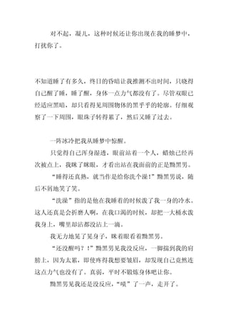对不起，凝儿，这种时候还让你出现在我的睡梦中，
打扰你了。




不知道睡了有多久，终日的昏暗让我推测不出时间，只晓得
自己醒了睡，睡了醒，身体一点力气都没有了。尽管双眼已
经适应黑暗，却只看得见周围物体的黑乎乎的轮廓。仔细观
察了一下周围，眼珠子转得累了，然后又睡了过去。


  一阵冰冷把我从睡梦中惊醒。
  只觉得自己浑身湿透，眼前站着一个人，蜡烛已经再
次被点上，我眯了眯眼，才看出站在我面前的正是黝黑男。
  “睡得还真熟，就当作是给你洗个澡！
                  ”黝黑男说，随
后不屑地笑了笑。
  “洗澡”指的是他在我睡着的时候泼了我一身的冷水。
这人还真是会折磨人啊，在我口渴的时候，却把一大桶水泼
我身上，嘴里却沾都没沾上一滴。
  我无力地晃了晃身子，眯着眼看着黝黑男。
  “还没醒吗？！
        ”黝黑男见我没反应，一脚揣到我的肩
膀上，因为太累，即使疼得我想要皱眉，却发现自己竟然连
这点力气也没有了。真弱，平时不锻炼身体吧让你。
  黝黑男见我还是没反应，“啧”了一声，走开了。
 