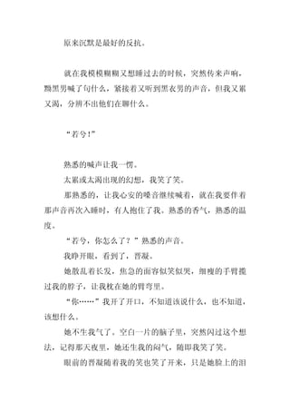 原来沉默是最好的反抗。


     就在我模模糊糊又想睡过去的时候，突然传来声响，
黝黑男喊了句什么，紧接着又听到黑衣男的声音，但我又累
又渴，分辨不出他们在聊什么。


     “若兮！
        ”


     熟悉的喊声让我一愣。
     太累或太渴出现的幻想，我笑了笑。
     那熟悉的，让我心安的嗓音继续喊着，就在我要伴着
那声音再次入睡时，有人抱住了我。熟悉的香气，熟悉的温
度。
     “若兮，你怎么了？”熟悉的声音。
     我睁开眼，看到了，晋凝。
     她散乱着长发，焦急的面容似笑似哭，细瘦的手臂揽
过我的脖子，让我枕在她的臂弯里。
     “你……”我开了开口，不知道该说什么，也不知道，
该想什么。
     她不生我气了。空白一片的脑子里，突然闪过这个想
法，记得那天夜里，她还生我的闷气，随即我笑了笑。
     眼前的晋凝随着我的笑也笑了开来，只是她脸上的泪
 