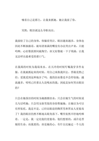 嚷着自己是郡主，让我来抓她。她让我放了你。


     突然，眼泪就这么夺眶而出。


我放松了自己的身体，仰躺着哭泣。眼泪越来越多，身体也
因此不断抽搐着，被布团塞满的嘴没有办法哭出声来，只能
呜咽。心好像刹那间被掏空，却又好像被一下子填满，让我
无法呼出最难受的那口气。


在我渴的时候为我端来水。在天冷的时候叮嘱我穿多件衣
服。在我被抓起来的时候，用自己来换我回去。晋凝竟然已
经，爱我爱到这种地步了吗。我的泪水像是不会停似地，越
流越多，明明已经那么久没喝水的我，到底是如何哭出眼泪
的？


只会在她落泪的时候为她擦擦泪水，只会在她生气的时候说
几句话哄她，只会用女扮男装的身份欺骗她，让她以为可以
有所依托。我是不是，已经比眼前的黝黑男和黑衣人更狠毒
了？我的眼泪仍然不断地从眼角落下，嘴里依然不停地呜咽
着。一定是，我一定比他们更狠毒。他们想要的，或许是晋
凝的生命，而我要的，却是她的心。有什么比骗走一个人的
 