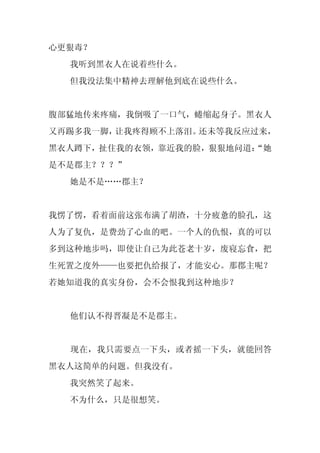 心更狠毒？
  我听到黑衣人在说着些什么。
  但我没法集中精神去理解他到底在说些什么。


腹部猛地传来疼痛，我倒吸了一口气，蜷缩起身子。黑衣人
又再踢多我一脚，让我疼得顾不上落泪。还未等我反应过来，
黑衣人蹲下，扯住我的衣领，靠近我的脸，狠狠地问道：
                        “她
是不是郡主？？？”
  她是不是……郡主？


我愣了愣，看着面前这张布满了胡渣，十分疲惫的脸孔，这
人为了复仇，是费劲了心血的吧。一个人的仇恨，真的可以
多到这种地步吗，即使让自己为此苍老十岁，废寝忘食，把
生死置之度外——也要把仇给报了，才能安心。那郡主呢？
若她知道我的真实身份，会不会恨我到这种地步？


  他们认不得晋凝是不是郡主。


  现在，我只需要点一下头，或者摇一下头，就能回答
黑衣人这简单的问题。但我没有。
  我突然笑了起来。
  不为什么，只是很想笑。
 