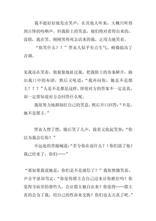 我不能好好地发出笑声，在其他人听来，大概只听得
到古怪的呜咽声。但我脸上的笑意，他们绝对看得出来的，
没错，我在笑。刚刚哭得死去活来的我，正用力地笑着。
  “你笑什么？？”黑衣人似乎有点生气，略微提高了
音调。


见我还在笑着，他狠狠地扯过我，把我脸上的布条解开，抽
出我口中的布团，然后又吼道：“我再问你，她是不是郡
主？？？”人是不是都是这样，即使对方的答案不一定是真，
却一定要知道对方会回答什么呢。
  我很努力地抑制住自己的笑意，然后开口回答：
                      “不是，
她不是郡主。”


  黑衣人愣了愣，随后笑了几声，接着又收起笑容：
                       “你
以为我会信你？”
  不远处的晋凝喊道：
          “若兮你在说什么？！你们放了他！
我已经来了，你们……”


“那如果我说她是，你们是不是就信了？”我依然微笑着，
声音平淡却笃定，“你觉得郡主会自己过来让你抓住吗？你
觉得寺庙里的那些人，会让郡主独自出来？你觉得……郡主
真的会为了我，用自己的性命来交换？你们也太天真了吧。”
 