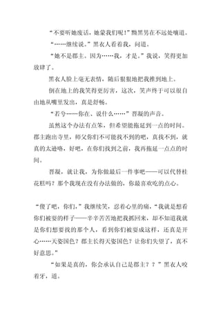 “不要听她废话，她蒙我们呢！
                  ”黝黑男在不远处嚷道。
     “……继续说。
           ”黑衣人看着我，问道。
     “她不是郡主。因为……我，才是。
                    ”我说，笑得更加
放肆了。
     黑衣人脸上毫无表情，随后狠狠地把我推到地上。
     倒在地上的我笑得更厉害，这次，笑声终于可以很自
由地从嘴里发出，真是舒畅。
     “若兮……你在、说什么……”晋凝的声音。
     虽然这个办法有点笨，但希望能拖延到一点的时间。
郡主跑出寺里，师父你们不可能找不到的吧，真找不到，就
真的太逊咯，好吧，在你们找到之前，我再拖延一点点的时
间。
     晋凝，就让我，为你做最后一件事吧——可以代替桂
花糕吗？那个我现在没有办法做的，你最喜欢吃的点心。


“傻了吧，你们，”我继续笑，忍着心里的痛，
                    “我就是想看
你们被耍的样子——辛辛苦苦地把我抓回来，却不知道我就
是你们想要找的那个人，看到你们被耍成这样，还真是开
心……天姿国色？郡主长得天姿国色？让你们失望了，真不
好意思。
   ”
     “如果是真的，你会承认自己是郡主？？”黑衣人咬
着牙，道。
 