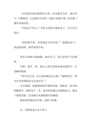 “因为我不想再做缩头乌龟，因为我有人性，我有骨
气，不像你们，只会做些小动作。还烧人家铺子呢，真卑鄙。”
我冷冷地回答。
     “可你是个男人！”黑衣人显然开始着急了，有点语无
伦次。


     “那你要不要，看看我是不是女的？”我挺起身子，
凑近他的脸，微笑着轻声问。


     黑衣人的脸开始抽搐，他在生气，而且是很生气的那
种。
     突然，他手一挥，我头上绑头发的布条顷刻松开，长
发瞬间散落。
     “你不会以为，长头发的都是女人吧，
                     ”我继续笑，
                          “你
可以用更彻底的方法来证实。”
     话音刚落，他狠狠地扯住我的衣领，紧接着一阵布料
的撕裂声，我的身子一冷，意识到衣服已经被他扯开，露出
了我的肩膀，以及被白布紧紧裹住的胸部。
     我知道晋凝也在看着，这样子的我。


     心，突然就这么安下来了。
 