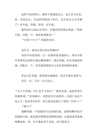 这样子面对郡主，我终于能彻底安心。这么多天以来，
第一次的安心。在这样的情况下坦白，是不是有点太卑鄙
了？对不起，晋凝，真的，对不起。
  我听到自己的心在哭泣，但我却笑得那么得意：
                      “你要
不要，再摸一下，或者把我脱光？”
  “不要！！！！
      ！！！”晋凝的尖叫。


  为什么，要发出那么伤心的喊叫？
  你知不知道你的一言一语都牵扯着我的心，所以不要
再突然发出这样让我心酸的喊声，现在的我，在认真地演着
戏，请配合一下，因为想要假装开心是件很困难的事情。


  黑衣人盯着我，脸依然在抽搐着，似乎在强压着怒气。
  还差一点，只有一点点而已。


“父王告诉我，冯仁是个大贪官，”我笑着道，故意带着不
屑地腔调，“贪到最后，竟然连皇位也想贪，冯建仁也是个
龟儿子，真是死有余辜，诛九族也是便宜了你们，应该……”
  “啪！！
    ！”
  我瞬间被一个狠狠的耳光刮倒在地。血腥味瞬间充斥
着我的口腔，被这股突然散发的腥味呛到，让我很没形象地
咳嗽起来。哎，好歹我也是个女的，也不温柔点。
 