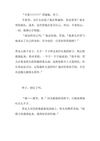 “不要！！！！
      ！！！”晋凝她，哭了。
  不要哭，为什么知道了我在欺骗你，你还要哭？他在
帮你报仇，或者，是代替我在惩罚自己，所以，不要伤心，
一切，我都心甘情愿。
  “就这样而已吗，”我忍着痛，笑道，“我那么有骨气
地承认了自己的身份，至少也给一点更好的奖励吧？”


黑衣人俯下身子，右手一下子伸过来拧住我的脖子，然后把
我拽起来，脸对着脸，一个字一个字地说道：“想不到，晋
天启那老滑头把你藏得那么深，虽然你称不上天姿国色，但
长得也还可以，记得我昨天说的吗？我对待你的手段，不会
再是踢几脚那么简单。”




  终于，相信了吗。


  “我……我等、着。
          ”因为被他掐着脖子，只能艰难地
吐出几个字。
  黑衣人再次把我狠狠甩到地上，转头对黝黑男道：
                       “把
郡主给我绑起来，我得好好招待她。
               ”
 