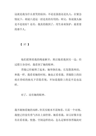 这就是我为什么要笑的原因，不论是强盗还是仇人，在紧急
情况下，胡说八道这一招是真的有用的，师父，你说我头脑
是不是很好？还有，我真的做到了，用生命来保护，最重要
的那个人。




  【 57 】




     他们把绑着我的绳索解开，然后拖着我到另一边，经
过郡主身旁时，我看到了她的眼神。
     晋凝已经被绑了起来，她坐倒在地，长发散落两肩，
和我一样。我看着她的时候，她也正看着我。晋凝脸上的泪
痕在昏暗的烛光下若隐若现，不知道我脸上的是不是也这
样。


     对了，还有她的眼神。




我不敢细看她的双眸，但其实根本不需细看，只需一个对视，
我便已经没有勇气再在上面停留。她看着我，却又好像并没
有在看着我。恍惚、空洞这样的词，怎么足够形容晋凝此时
 