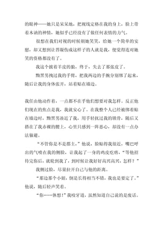 的眼神——她只是呆呆地，把视线定格在我的身上，脸上带
着木讷的神情，她似乎已经没有了做任何表情的力气。
  很想在我们对视的时候朝她笑笑，给她一个简单的安
慰，却又想到让晋凝伤成这样子的人就是我，便觉得连对她
笑的资格都没有了。
  我这个披着羊皮的狼，终于，失去了那张皮了。
  黝黑男拽过我的手臂，把我两边的手腕分别绑了起来，
随后让我的身体张开，站着贴在墙边。


我任由他动作着，一点都不在乎他们想要对我怎样。反正他
们现在的焦点是我，我就安心了。在我整个人已经被绑着贴
在墙边时，黝黑男凑近了我，用手轻抚过我的锁骨，随后又
搭在了我赤裸的腰上，心里只感到一阵恶心，却没有一点办
法躲避。
  “不管你是不是郡主，
           ”他说，脸贴得我很近，嘴巴呼
出的气喷在我的侧脸，让我起了一身的鸡皮疙瘩，“等他招
待完你后，就轮到我了，到时候让我好好高兴高兴，怎样？”
  我侧过脸，尽量拉开自己与他的距离。
  “那边那个小妞，倒是长得相当不错，我也是要定了。”
他说，随后轻声笑着。
  “你……休想！
        ”我咬牙道，虽然知道自己说的是废话。
 