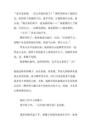 “是不是休想，一会儿不就知道了？”黝黑男伸出了他的舌
头，轻轻舔了舔我的下巴，湿乎乎的，让我快要吐出来，他
又道，“我让你们两个一起来服侍我……”我紧紧闭上了眼
睛，告诉自己，一切都是假的，都是假的……都是假的。
  “让开。
     ”黑衣人的声音。
  黝黑男听了，贴着我说完最后一句话：
                  “后面那个人，
耍鞭子可是耍得很厉害呢，你要当心啦，郡主大人。
                      ”
  黑衣人在不远处站着，他扭扭头示意黝黑男等在一边。
黑衣人走近，我终于看清他手上拿的是什么了，如黝黑男所
说，是一条鞭子没错。
  想要鞭打我吗，这样的招待，会不会太老套了一点？


他就这样拎着鞭子，站在原地，看着我。黑衣人的眼神里透
着太多的仇恨，这与黝黑男不同。冯仁应该是他某个亲戚，
或者某个重要的人吧。不然，他眼里的仇恨绝对不会多得那
么厉害。黝黑男大概只是个色胆包天的下人，而他，才是真
正想要报仇的人。


  他抖了抖手上的鞭子。
  要开始了吗，一句开场白都不说？真是酷。


  我看到他举起了手，那鞭子很漂亮地垂在空中。如果
 
