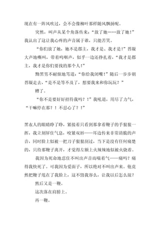 现在有一阵风吹过，会不会像柳叶那样随风飘扬呢。
  突然，叫声从某个角落传来：“放了她……放了她！”
我认出了这让我心疼的声音属于谁，只能苦笑。
  “你们放了她，她不是郡主，我才是、我才是！
                      ”晋凝
大声地嘶叫，带着呜咽声，似乎一边还挣扎着，“我才是郡
主，我才是你们要找的那个人！
             ”
  黝黑男不耐烦地骂道：“你给我闭嘴！”随后一步步朝
晋凝走去，
    “是不是等不及了，想要我来和你玩玩？”
  糟了。
  “你不是要好好招待我吗？！”我吼道，用尽了力气，
“干嘛停在那？！不忍心了？！
             ”


黑衣人的眼睛睁了睁，紧接着只看到那拿着鞭子的手狠狠一
挥，我立刻屏住气息，咬紧双唇——耳边传来非常清脆的声
音，同时脸上似被一把刀子狠狠刮过，当下是没有任何痛楚
的，只待那鞭子离开，才觉得左额上火辣辣地似被火烧着。
  我因为死命地忍住不叫出声音而喘着气——痛吗？痛
得我快死了。可我因为爱面子，所以绝对不叫出声来。他竟
然把鞭子甩在了我脸上，这不毁我容么，让我以后怎么混？
  然后又是一鞭。
  这次落在肩膀上。
  再一鞭。
 