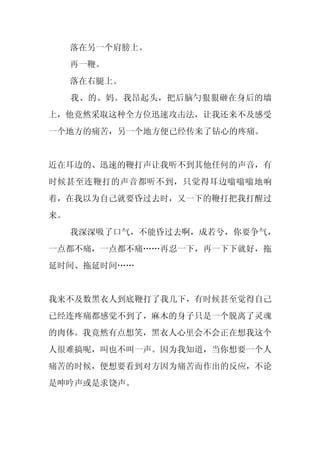 落在另一个肩膀上。
     再一鞭。
     落在右腿上。
     我、的、妈。我昂起头，把后脑勺狠狠砸在身后的墙
上，他竟然采取这种全方位迅速攻击法，让我还来不及感受
一个地方的痛苦，另一个地方便已经传来了钻心的疼痛。


近在耳边的、迅速的鞭打声让我听不到其他任何的声音，有
时候甚至连鞭打的声音都听不到，只觉得耳边嗡嗡嗡地响
着，在我以为自己就要昏过去时，又一下的鞭打把我打醒过
来。
     我深深吸了口气，不能昏过去啊，成若兮，你要争气，
一点都不痛，一点都不痛……再忍一下，再一下下就好，拖
延时间、拖延时间……


我来不及数黑衣人到底鞭打了我几下，有时候甚至觉得自己
已经连疼痛都感觉不到了，麻木的身子只是一个脱离了灵魂
的肉体。我竟然有点想笑，黑衣人心里会不会正在想我这个
人很难搞呢，叫也不叫一声。因为我知道，当你想要一个人
痛苦的时候，便想要看到对方因为痛苦而作出的反应，不论
是呻吟声或是求饶声。
 