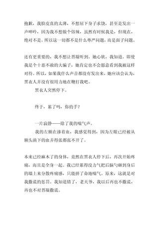 抱歉，我脸皮真的太薄，不想屈下身子求饶，甚至是发出一
声呻吟，因为我不想做个俗辣，虽然有时候我是，但现在，
绝对不是。所以这一切都不是什么尊严问题，而是面子问题。


还有更重要的，我不想让晋凝听到。她心软，我知道。即使
我是个十恶不赦的大骗子，她肯定也不会愿意看到我被这样
对待。所以，如果我什么声音都没有发出来，她应该会认为，
黑衣人并没有很用力地在鞭打我吧。
  黑衣人突然停下。


  终于，累了吗，你的手？


  一片寂静——除了我的喘气声。
  我的左额在渗着血，我感觉得到，因为左眼已经被从
额头淌下的血弄得张都张不开了。


本来已经麻木了的身体，竟然在黑衣人停下后，再次开始疼
痛，而且是全身一起。我已经累得没力气把后脑勺砸到身后
的墙上来分散疼痛感，只能拼了命地喘气。原来，这就是对
我撒谎的惩罚。我知道错了，老天爷，我以后再也不撒谎，
再也不对晋凝撒谎。
 