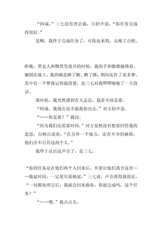 “阿成，”三七没有理会我，只轻声道，“你任务完成
得很好。
   ”
     是啊，我终于完成任务了，可你也来得，太晚了点吧。




昨晚，黑衣人和黝黑男离开的时候，我的手和脚都被绑着，
躺倒在地上。我的确是睡了醒、醒了睡，期间还作了很多梦。
其中有一个梦我记得最清楚，是三七对我啰啰嗦嗦了一大段
话。
     那时候，我突然感到有人走近，我看不清是谁。
     “阿成，我现在还不能救你出去。”对方轻声道。
     “……你是谁？”我问。
     “因为我们还需要时间，”对方显然没有想要回答我的
意思，自顾自说着，“在另外一个地方，还有不少的麻烦，
他们并不只有这两个人。
          ”
     我终于认出这声音了，是三七。


“你的任务是在他们两个人回来后，不要让他们离开这里—
—拖延时间，一定要尽量拖延，
             ”三七说，声音离得我很近，
“一切都处理完后，我就会回来救你，你能完成吗，这个任
务？”
     “……嗯。”我点点头。
 
