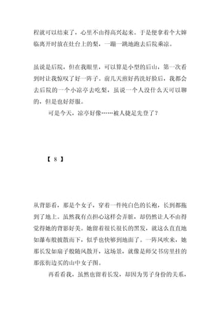 程就可以结束了，心里不由得高兴起来。于是便拿着个大婶
临离开时放在灶台上的梨，一蹦一跳地跑去后院乘凉。


虽说是后院，但在我眼里，可以算是小型的后山，第一次看
到时让我惊叹了好一阵子。前几天煎好药洗好脸后，我都会
去后院的一个小凉亭去吃梨，虽说一个人没什么天可以聊
的，但是也好舒服。
  可是今天，凉亭好像……被人捷足先登了？




 【 8 】




从背影看，那是个女子，穿着一件纯白色的长袍，长到都拖
到了地上。虽然我有点担心这样会弄脏，却仍然让人不由得
觉得她的背影好美。她留着很长很长的黑发，就这么直直地
如瀑布般披散而下，似乎也快够到地面了。一阵风吹来，她
那长发如扇子般随风散开，这场景，就像是师父书房里挂的
那张街边买的山中女子图。
  再看看我，虽然也留着长发，却因为男子身份的关系，
 