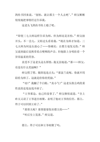 鸽传书回来说，‘别怕，就让郡主一个人去吧’ ”师父断断
                     。
续续地把事情经过告诉我。
  这老头飞鸽传书传上瘾了吧。


“即使三七大师这样告诉为师，但为师还是害怕，”师父扭
开头，不一会儿，又转过头看着我，“现在为师才知道，三
七大师为何这么放心了……你确实，让郡主毫发无伤。”师
父说到最后竟然带着点哽咽的声音，但他脸上分明挂着一个
异常温柔的笑容。
  真受不了这老头这么矫情，我无奈地道：
                   “那……师父，
有没有什么奖励啊？”
  师父愣了愣，随即连连点头：
              “那盆兰花呢，你就不用
陪给为师了，这就是给你的奖励。”
  “切！
    ”我翻了个白眼，
           “真小气！
               ”这老头铁公鸡的秉
性真的是甩也甩不掉了。
  “王爷那边，也已经没事了，”师父继续说道，“皇上
昨天又请了王爷进宫相聚，表明了他对王爷的信任，郡主，
终于可以回到王府了。”
  “那帮人呢？那帮想要伤害郡主的……”
  “听后皇上发落。”师父道。


  郡主，终于可以和王爷相聚了吗。
 