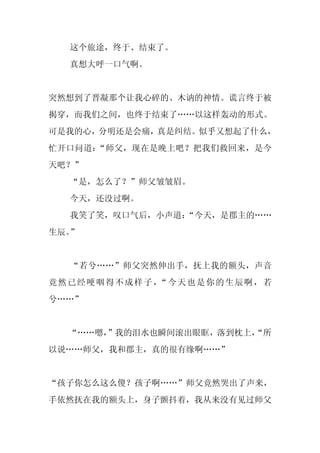 这个旅途，终于、结束了。
  真想大呼一口气啊。


突然想到了晋凝那个让我心碎的、木讷的神情。谎言终于被
揭穿，而我们之间，也终于结束了……以这样轰动的形式。
可是我的心，分明还是会痛，真是纠结。似乎又想起了什么，
忙开口问道：“师父，现在是晚上吧？把我们救回来，是今
天吧？”
  “是，怎么了？”师父皱皱眉。
  今天，还没过啊。
  我笑了笑，叹口气后，小声道：
               “今天，是郡主的……
生辰。”


  “若兮……”师父突然伸出手，抚上我的额头，声音
竟然已经哽咽得不成样子， 今天也是你的生辰啊，若
            “
兮……”


  “……嗯，”我的泪水也瞬间滚出眼眶，落到枕上，
                        “所
以说……师父，我和郡主，真的很有缘啊……”


“孩子你怎么这么傻？孩子啊……”师父竟然哭出了声来，
手依然抚在我的额头上，身子颤抖着，我从来没有见过师父
 