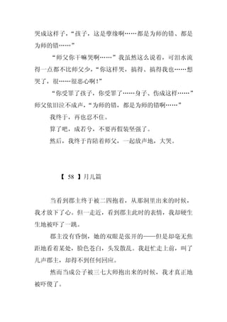 哭成这样子，“孩子，这是孽缘啊……都是为师的错、都是
为师的错……”
  “师父你干嘛哭啊……”我虽然这么说着，可泪水流
得一点都不比师父少，“你这样哭，搞得、搞得我也……想
哭了，很……很恶心啊！
          ”
  “你受罪了孩子，你受罪了……身子、伤成这样……”
师父依旧泣不成声，
        “为师的错，都是为师的错啊……”
  我终于，再也忍不住。
  算了吧，成若兮，不要再假装坚强了。
  然后，我终于肯陪着师父，一起放声地，大哭。




    【 58 】月儿篇


  当看到郡主终于被二四抱着，从那洞里出来的时候，
我才放下了心。但一走近，看到郡主此时的表情，我却硬生
生地被吓了一跳。
  郡主没有昏倒，她的双眼是张开的——但是却毫无焦
距地看着某处，脸色苍白，头发散乱。我赶忙走上前，叫了
几声郡主，却得不到任何回应。
  然而当成公子被三七大师抱出来的时候，我才真正地
被吓傻了。
 