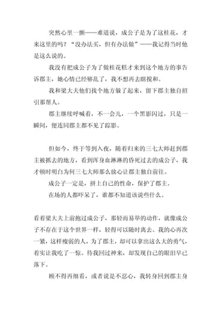 突然心里一颤——难道说，成公子是为了这桂花，才
来这里的吗？“没办法买，但有办法做”——我记得当时他
是这么说的。
  我没有把成公子为了做桂花糕才来到这个地方的事告
诉郡主，她心情已经够乱了，我不想再去瞎搅和。
  我和梁大夫他们找个地方躲了起来，留下郡主独自招
引那帮人。
  郡主继续呼喊着，不一会儿，一个黑影闪过，只是一
瞬间，便连同郡主都不见了踪影。


  但如今，终于等到入夜，随着归来的三七大师赶到郡
主被抓去的地方，看到浑身血淋淋的昏死过去的成公子，我
才顿时明白为何三七大师那么放心让郡主独自前往。
  成公子一定是，拼上自己的性命，保护了郡主。
  在场的人都吓呆了，谁都不知道该说些什么。


看着梁大夫上前抱过成公子，那轻而易举的动作，就像成公
子不存在于这个世界一样，轻得可以随时离去。我的心再次
一紧，这样瘦弱的人，为了郡主，却可以拿出这么大的勇气，
着实让我吃了一惊。待我回过神来，却发现自己的眼泪早已
落下。
  顾不得再细看，或者说是不忍心，我转身回到郡主身
 