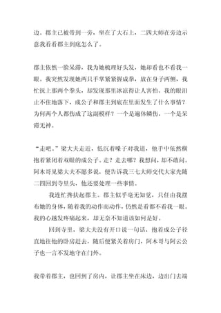 边。郡主已被带到一旁，坐在了大石上，二四大师在旁边示
意我看看郡主到底怎么了。


郡主依然一脸呆滞，我为她梳理好头发，她却看也不看我一
眼。我突然发现她两只手掌紧紧握成拳，放在身子两侧，我
忙抚上那两个拳头，却发现那里冰凉得让人害怕。我的眼泪
止不住地落下，成公子和郡主到底在里面发生了什么事情？
为何两个人都伤成了这副模样？一个是遍体鳞伤，一个是呆
滞无神。


“走吧。”梁大夫走近，低沉着嗓子对我道，他手中依然横
抱着紧闭着双眼的成公子。走？走去哪？我想问，却不敢问。
阿木哥见梁大夫不愿多说，便告诉我三七大师交代大家先随
二四回到寺里头，他还要处理一些事情。
  我连忙搀扶起郡主。郡主似乎毫无知觉，只任由我摆
布她的身体，随着我的动作而动作，仍然是看都不看我一眼。
我的心越发疼痛起来，却无奈不知道该如何是好。
  回到寺里，梁大夫没有开口说一句话，抱着成公子径
直地往他的卧房赶去，随后便紧关着房门，阿木哥与阿云公
子也一言不发地守在门外。


我带着郡主，也回到了房内，让郡主坐在床边，边出门去端
 