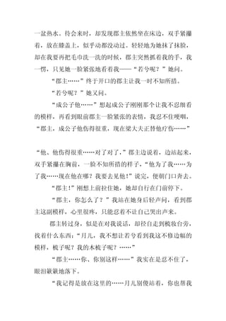一盆热水。待会来时，却发现郡主依然坐在床边，双手紧攥
着，放在膝盖上，似乎动都没动过。轻轻地为她抹了抹脸，
却在我要再把毛巾洗一洗的时候，郡主突然抓着我的手，我
一愣，只见她一脸紧张地看着我——“若兮呢？”她问。
  “郡主……”终于开口的郡主让我一时不知所措。
  “若兮呢？”她又问。
  “成公子他……”想起成公子刚刚那个让我不忍细看
的模样，再看到眼前郡主一脸紧张的表情，我忍不住哽咽，
“郡主，成公子他伤得很重，现在梁大夫正替他疗伤……”


“他、他伤得很重……对了对了，”郡主边说着，边站起来，
双手紧攥在胸前，一脸不知所措的样子，“他为了我……为
了我……现在他在哪？我要去见他！
               ”说完，便朝门口奔去。
  “郡主！
     ”刚想上前拉住她，她却自行在门前停下。
  “郡主，你怎么了？”我站在她身后轻声问，看到郡
主这副模样，心里很疼，只能忍着不让自己哭出声来。
  郡主转过身，似是在对我说话，却径自走到梳妆台旁，
找着什么东西：“月儿，我不想让若兮看到我这不修边幅的
模样，梳子呢？我的木梳子呢？……”
  “郡主……你、你别这样……”我实在是忍不住了，
眼泪簌簌地落下。
  “我记得是放在这里的……月儿别傻站着，你也帮我
 