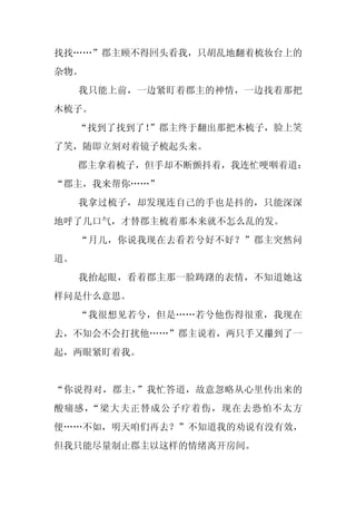 找找……”郡主顾不得回头看我，只胡乱地翻着梳妆台上的
杂物。
     我只能上前，一边紧盯着郡主的神情，一边找着那把
木梳子。
     “找到了找到了！”郡主终于翻出那把木梳子，脸上笑
了笑，随即立刻对着镜子梳起头来。
     郡主拿着梳子，但手却不断颤抖着，我连忙哽咽着道：
“郡主，我来帮你……”
     我拿过梳子，却发现连自己的手也是抖的，只能深深
地呼了几口气，才替郡主梳着那本来就不怎么乱的发。
     “月儿，你说我现在去看若兮好不好？”郡主突然问
道。
     我抬起眼，看着郡主那一脸踌躇的表情，不知道她这
样问是什么意思。
     “我很想见若兮，但是……若兮他伤得很重，我现在
去，不知会不会打扰他……”郡主说着，两只手又攥到了一
起，两眼紧盯着我。


“你说得对，郡主，”我忙答道，故意忽略从心里传出来的
酸痛感，“梁大夫正替成公子疗着伤，现在去恐怕不太方
便……不如，明天咱们再去？”不知道我的劝说有没有效，
但我只能尽量制止郡主以这样的情绪离开房间。
 