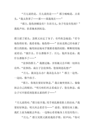 “月儿说的是，月儿说的是……”郡主喃喃道，点着
头，
 “我太鲁莽了……那……那我现在……”
  “郡主，您伤到哪没有？告诉月儿，身子有没有伤到？”
我低声问，扶着她来到床边。


郡主摇了摇头，忽然又站定了身子，有些焦急地道：“若兮
他伤得好重，我看着他，他伤得……”泪水竟然已经布满了
郡主的脸庞，她用冰凉地双手紧抓着我的肩膀，断断续续地
说着话，“我什么、什么都做不了，月儿，他浑身是血，我
什么都做不了……”
  “没事的郡主，
        ”我搂过她，害怕她又会不顾一切奔出
房外，“没事的，成公子会没事的，您别胡思乱想！”
  “月儿，我该怎么办？我该怎么办？”郡主一边哭，
一边问，像个孩子。
  “郡主，你现在要好好休息，”我让她坐到床上，偷偷
抹去自己的眼泪，“明天咱们再去看成公子，您先休息，成
公子可不想看到您那么累的样子……”


“月儿说得对， 郡主松开我，
      ”       用手胡乱擦着脸上的泪水，
                         “我
要好好休息，明天再去看若兮……”说着，便要往床上躺。
我忙上前为她脱去外衣，一边细心看着她身上有没有伤口。
  “月儿，”郡主突然又抓着我的手臂，轻声问，“你可
 