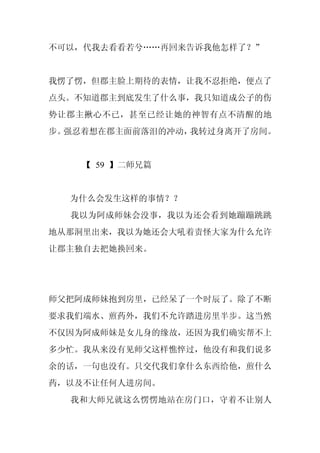 不可以，代我去看看若兮……再回来告诉我他怎样了？”


我愣了愣，但郡主脸上期待的表情，让我不忍拒绝，便点了
点头。不知道郡主到底发生了什么事，我只知道成公子的伤
势让郡主揪心不已，甚至已经让她的神智有点不清醒的地
步。强忍着想在郡主面前落泪的冲动，我转过身离开了房间。


    【 59 】二师兄篇


  为什么会发生这样的事情？？
  我以为阿成师妹会没事，我以为还会看到她蹦蹦跳跳
地从那洞里出来，我以为她还会大吼着责怪大家为什么允许
让郡主独自去把她换回来。




师父把阿成师妹抱到房里，已经呆了一个时辰了。除了不断
要求我们端水、煎药外，我们不允许踏进房里半步。这当然
不仅因为阿成师妹是女儿身的缘故，还因为我们确实帮不上
多少忙。我从来没有见师父这样憔悴过，他没有和我们说多
余的话，一句也没有。只交代我们拿什么东西给他，煎什么
药，以及不让任何人进房间。
  我和大师兄就这么愣愣地站在房门口，守着不让别人
 