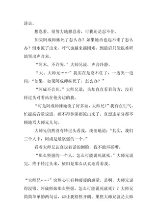 进去。
  想忍着，很努力地想忍着，可我还是忍不住。
  如果阿成师妹死了怎么办？如果她再也起不来了怎么
办？泪水流了出来，呼气也越来越困难，到最后只能很难听
地哭出声音来。
  “阿木，不许哭。”大师兄说，声音冷静。
  “大、大师兄……”我实在是忍不住了，一边哭一边
问，
 “如果、如果阿成师妹死了，怎么办？”
  “阿成不会死。
        ”大师兄道，头却直直看着前方，没有
转过头对着站在他旁边的我。
  “可是阿成师妹她流了好多血，大师兄！
                   ”我有点生气，
忙提高音量说道，顾不得鼻涕都流出来了，真想连辈分都不
顾地骂大师兄几句。
  大师兄仍然没有转过头看我，淡淡地道：
                   “其实，我们
三个人中，阿成是最坚强的一个。”
  看着大师兄认真说着话的侧脸，我不敢再插嘴。
  “那么坚强的一个人，怎么可能说死就死。
                    ”大师兄说
完，终于转过头来，依旧是那么认真地看着我。


“大师兄……”突然心里有种暖暖的感觉。是啊，大师兄说
得没错，阿成师妹那么坚强，怎么可能说死就死？？大师兄
简简单单的两句话，却让我豁然开朗。果然大师兄就是大师
 